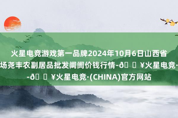 火星电竞游戏第一品牌2024年10月6日山西省临汾市尧齐区奶牛场尧丰农副居品批发阛阓价钱行情-🔥火星电竞·(CHINA)官方网站