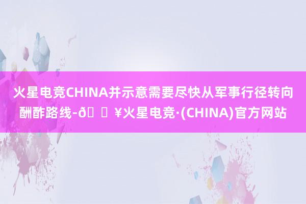 火星电竞CHINA并示意需要尽快从军事行径转向酬酢路线-🔥火星电竞·(CHINA)官方网站