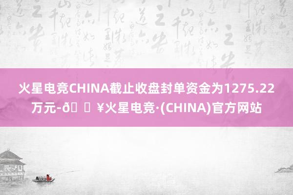 火星电竞CHINA截止收盘封单资金为1275.22万元-🔥火星电竞·(CHINA)官方网站