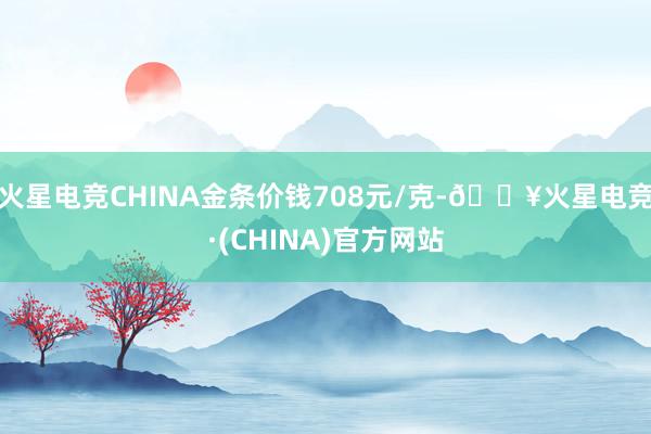 火星电竞CHINA金条价钱708元/克-🔥火星电竞·(CHINA)官方网站