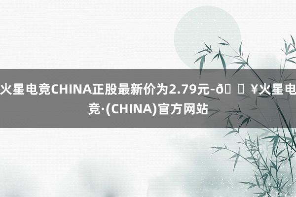 火星电竞CHINA正股最新价为2.79元-🔥火星电竞·(CHINA)官方网站