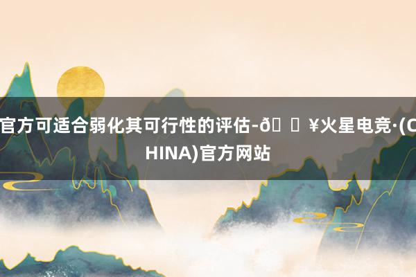 官方可适合弱化其可行性的评估-🔥火星电竞·(CHINA)官方网站