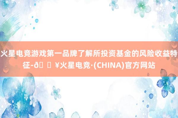 火星电竞游戏第一品牌了解所投资基金的风险收益特征-🔥火星电竞·(CHINA)官方网站