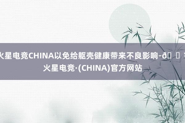 火星电竞CHINA以免给躯壳健康带来不良影响-🔥火星电竞·(CHINA)官方网站