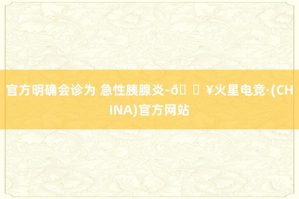 官方明确会诊为 急性胰腺炎-🔥火星电竞·(CHINA)官方网站