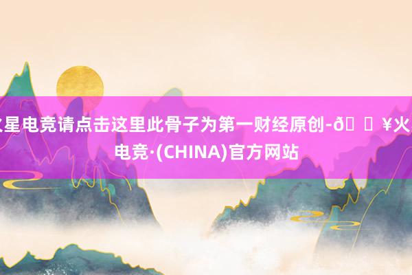 火星电竞请点击这里此骨子为第一财经原创-🔥火星电竞·(CHINA)官方网站