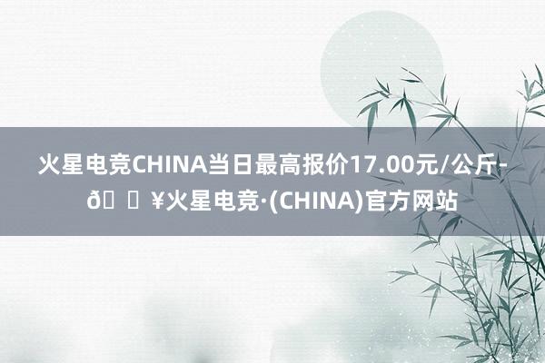 火星电竞CHINA当日最高报价17.00元/公斤-🔥火星电竞·(CHINA)官方网站