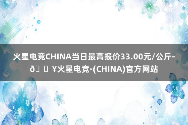 火星电竞CHINA当日最高报价33.00元/公斤-🔥火星电竞·(CHINA)官方网站