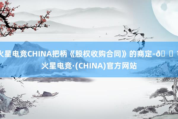 火星电竞CHINA把柄《股权收购合同》的商定-🔥火星电竞·(CHINA)官方网站