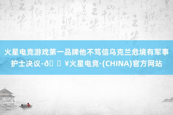 火星电竞游戏第一品牌他不笃信乌克兰危境有军事护士决议-🔥火星电竞·(CHINA)官方网站