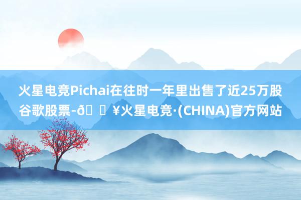 火星电竞Pichai在往时一年里出售了近25万股谷歌股票-🔥火星电竞·(CHINA)官方网站