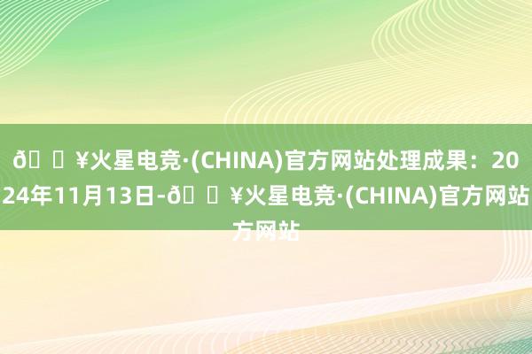 🔥火星电竞·(CHINA)官方网站处理成果：2024年11月13日-🔥火星电竞·(CHINA)官方网站