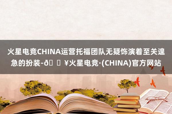 火星电竞CHINA运营托福团队无疑饰演着至关遑急的扮装-🔥火星电竞·(CHINA)官方网站