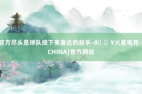 官方尽头是球队接下来靠近的敌手-🔥火星电竞·(CHINA)官方网站