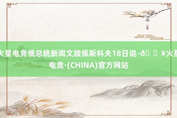 火星电竞俄总统新闻文牍佩斯科夫18日说-🔥火星电竞·(CHINA)官方网站