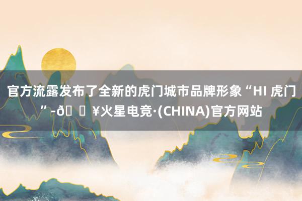 官方流露发布了全新的虎门城市品牌形象“HI 虎门”-🔥火星电竞·(CHINA)官方网站