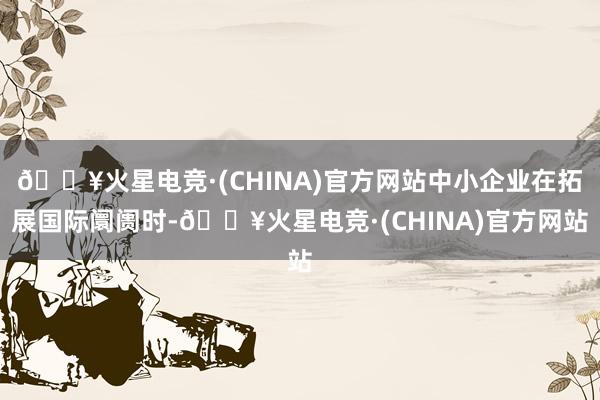 🔥火星电竞·(CHINA)官方网站中小企业在拓展国际阛阓时-🔥火星电竞·(CHINA)官方网站