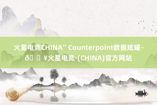 火星电竞CHINA”Counterpoint数据炫耀-🔥火星电竞·(CHINA)官方网站