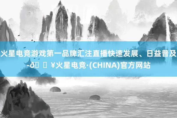 火星电竞游戏第一品牌汇注直播快速发展、日益普及-🔥火星电竞·(CHINA)官方网站