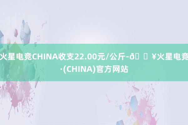 火星电竞CHINA收支22.00元/公斤-🔥火星电竞·(CHINA)官方网站