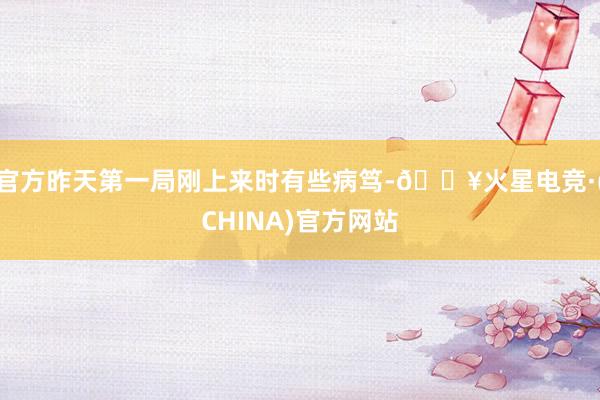 官方昨天第一局刚上来时有些病笃-🔥火星电竞·(CHINA)官方网站