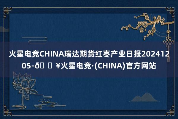 火星电竞CHINA瑞达期货红枣产业日报20241205-🔥火星电竞·(CHINA)官方网站