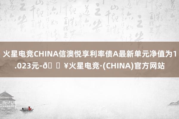 火星电竞CHINA信澳悦享利率债A最新单元净值为1.023元-🔥火星电竞·(CHINA)官方网站