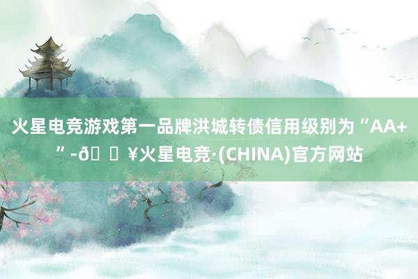 火星电竞游戏第一品牌洪城转债信用级别为“AA+”-🔥火星电竞·(CHINA)官方网站