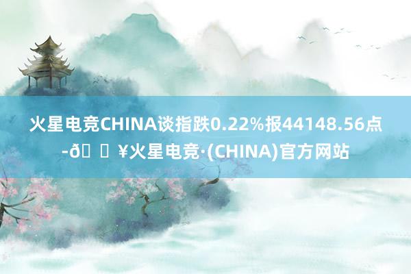 火星电竞CHINA谈指跌0.22%报44148.56点-🔥火星电竞·(CHINA)官方网站