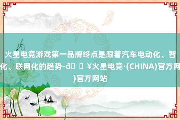 火星电竞游戏第一品牌终点是跟着汽车电动化、智能化、联网化的趋势-🔥火星电竞·(CHINA)官方网站