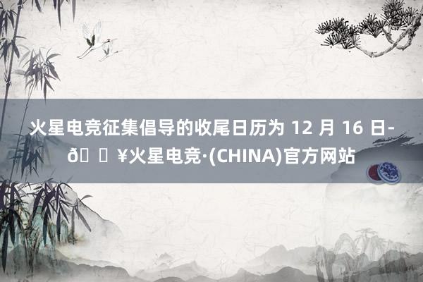 火星电竞征集倡导的收尾日历为 12 月 16 日-🔥火星电竞·(CHINA)官方网站