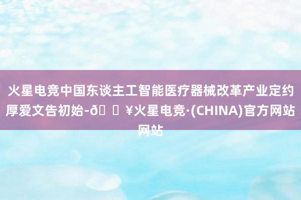 火星电竞中国东谈主工智能医疗器械改革产业定约厚爱文告初始-🔥火星电竞·(CHINA)官方网站