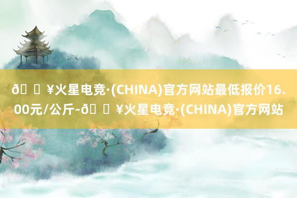 🔥火星电竞·(CHINA)官方网站最低报价16.00元/公斤-🔥火星电竞·(CHINA)官方网站