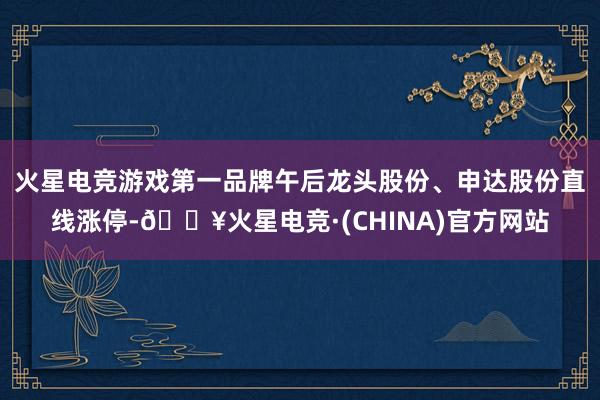 火星电竞游戏第一品牌午后龙头股份、申达股份直线涨停-🔥火星电竞·(CHINA)官方网站