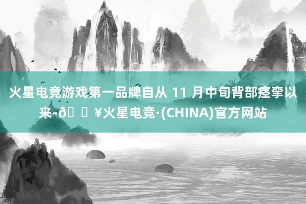 火星电竞游戏第一品牌自从 11 月中旬背部痉挛以来-🔥火星电竞·(CHINA)官方网站