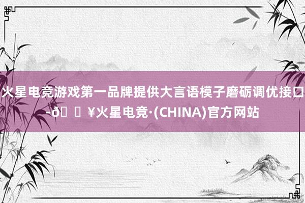 火星电竞游戏第一品牌提供大言语模子磨砺调优接口-🔥火星电竞·(CHINA)官方网站