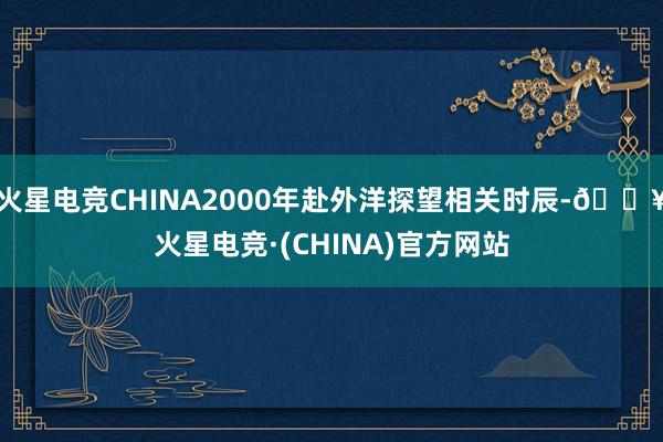 火星电竞CHINA2000年赴外洋探望相关时辰-🔥火星电竞·(CHINA)官方网站