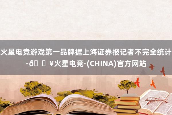 火星电竞游戏第一品牌据上海证券报记者不完全统计-🔥火星电竞·(CHINA)官方网站