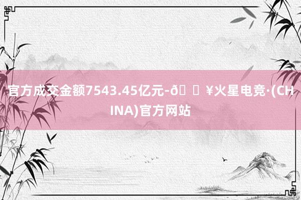 官方成交金额7543.45亿元-🔥火星电竞·(CHINA)官方网站