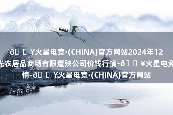 🔥火星电竞·(CHINA)官方网站2024年12月25日甘肃酒泉春光农居品商场有限遭殃公司价钱行情-🔥火星电竞·(CHINA)官方网站