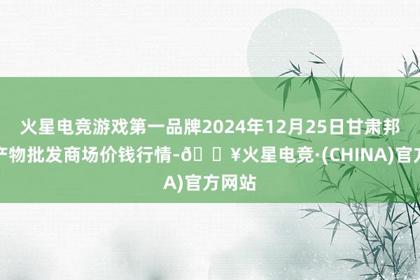 火星电竞游戏第一品牌2024年12月25日甘肃邦农农产物批发商场价钱行情-🔥火星电竞·(CHINA)官方网站