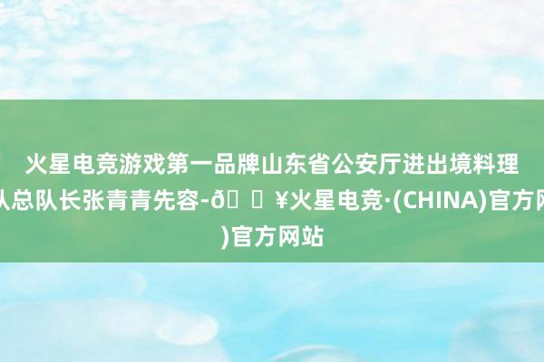 火星电竞游戏第一品牌　　山东省公安厅进出境料理总队总队长张青青先容-🔥火星电竞·(CHINA)官方网站