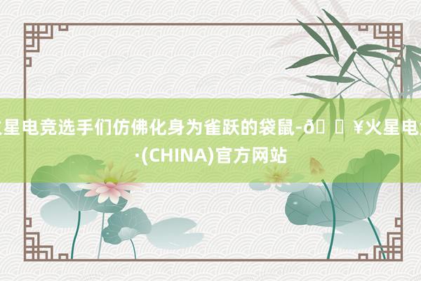 火星电竞选手们仿佛化身为雀跃的袋鼠-🔥火星电竞·(CHINA)官方网站