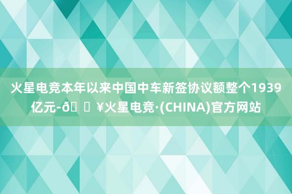 火星电竞本年以来中国中车新签协议额整个1939亿元-🔥火星电竞·(CHINA)官方网站