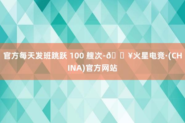 官方每天发班跳跃 100 艘次-🔥火星电竞·(CHINA)官方网站