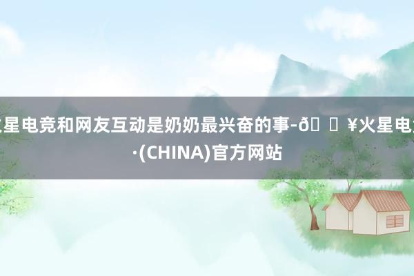 火星电竞和网友互动是奶奶最兴奋的事-🔥火星电竞·(CHINA)官方网站