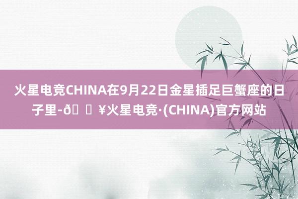 火星电竞CHINA在9月22日金星插足巨蟹座的日子里-🔥火星电竞·(CHINA)官方网站