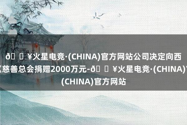 🔥火星电竞·(CHINA)官方网站公司决定向西藏自治区慈善总会捐赠2000万元-🔥火星电竞·(CHINA)官方网站