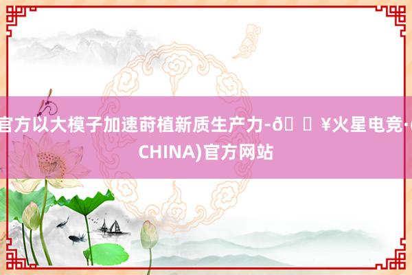 官方以大模子加速莳植新质生产力-🔥火星电竞·(CHINA)官方网站