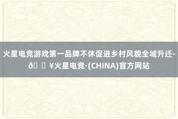 火星电竞游戏第一品牌不休促进乡村风貌全域升迁-🔥火星电竞·(CHINA)官方网站